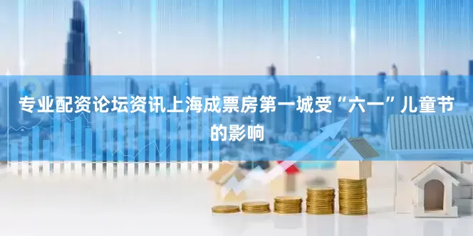 专业配资论坛资讯上海成票房第一城受“六一”儿童节的影响