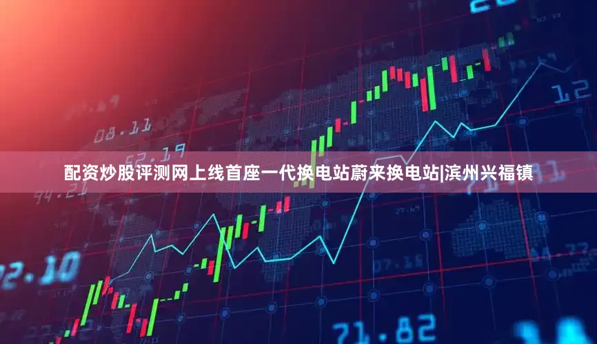 配资炒股评测网上线首座一代换电站蔚来换电站|滨州兴福镇