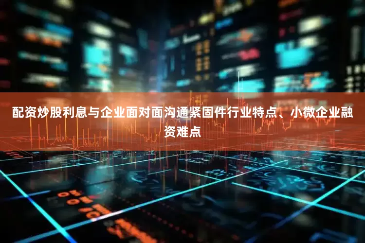 配资炒股利息与企业面对面沟通紧固件行业特点、小微企业融资难点